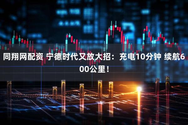同翔网配资 宁德时代又放大招：充电10分钟 续航600公里！