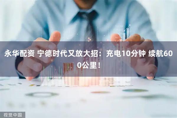 永华配资 宁德时代又放大招：充电10分钟 续航600公里！