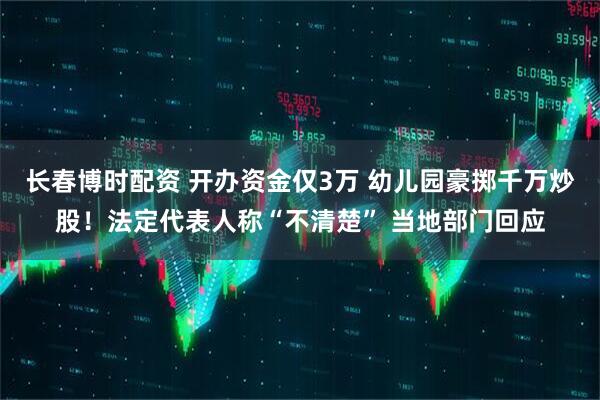 长春博时配资 开办资金仅3万 幼儿园豪掷千万炒股！法定代表人称“不清楚” 当地部门回应