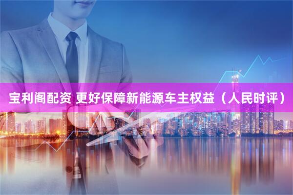 宝利阁配资 更好保障新能源车主权益（人民时评）