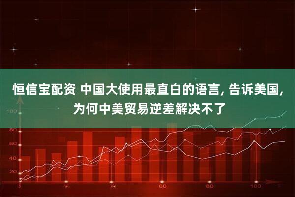 恒信宝配资 中国大使用最直白的语言, 告诉美国, 为何中美贸易逆差解决不了