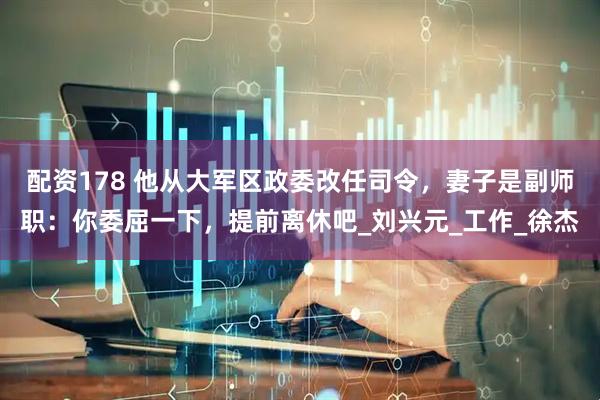 配资178 他从大军区政委改任司令，妻子是副师职：你委屈一下，提前离休吧_刘兴元_工作_徐杰