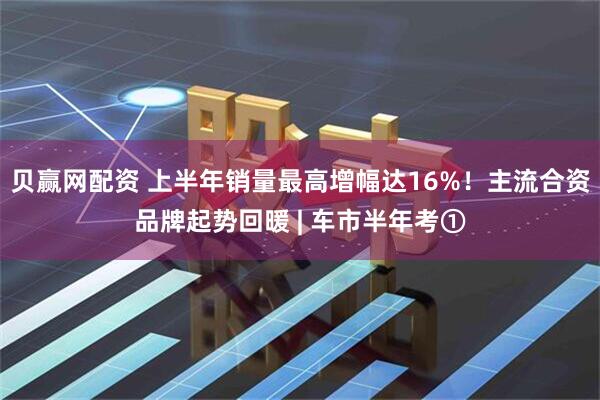 贝赢网配资 上半年销量最高增幅达16%！主流合资品牌起势回暖 | 车市半年考①