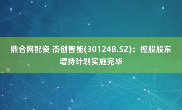 鼎合网配资 杰创智能(301248.SZ)：控股股东增持计划实施完毕