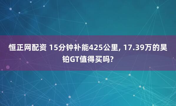 恒正网配资 15分钟补能425公里, 17.39万的昊铂GT值得买吗?