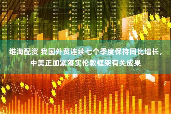 维海配资 我国外贸连续七个季度保持同比增长，中美正加紧落实伦敦框架有关成果