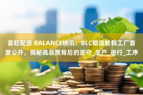 富旺配资 BALANCE快讯：BLC锻造轮毂工厂首度公开，揭秘高品质背后的坚守_生产_进行_工序