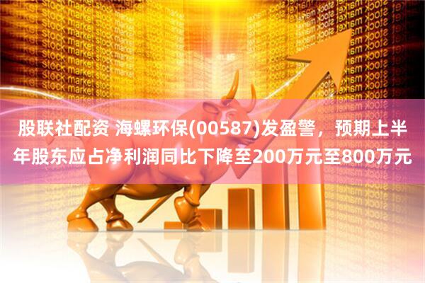 股联社配资 海螺环保(00587)发盈警，预期上半年股东应占净利润同比下降至200万元至800万元