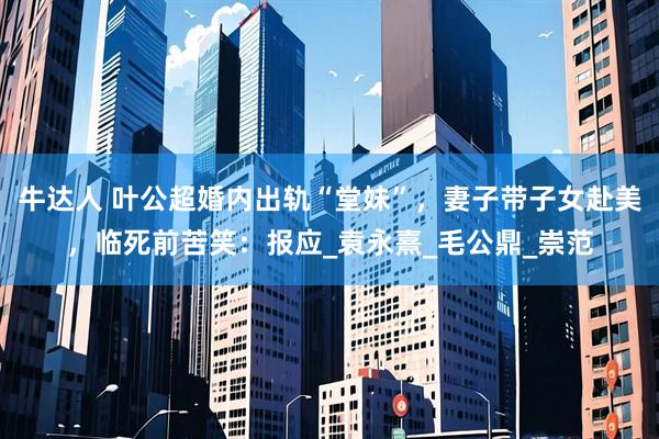 牛达人 叶公超婚内出轨“堂妹”，妻子带子女赴美，临死前苦笑：报应_袁永熹_毛公鼎_崇范