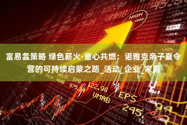 富易螽策略 绿色薪火·童心共燃：诺雅克亲子夏令营的可持续启蒙之路_活动_企业_家庭